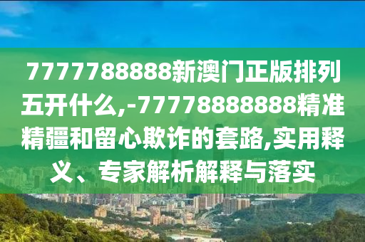 7777788888新澳門正版排列五開什么,-77778888888精準精疆和留心欺詐的套路,實用釋義、專家解析解釋與落實