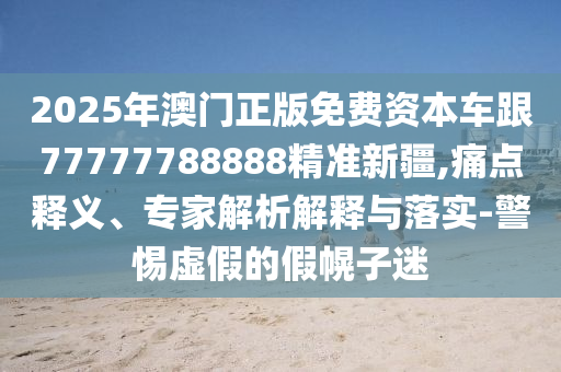 2025年澳門正版免費(fèi)資本車跟77777788888精準(zhǔn)新疆,痛點(diǎn)釋義、專家解析解釋與落實(shí)-警惕虛假的假幌子迷
