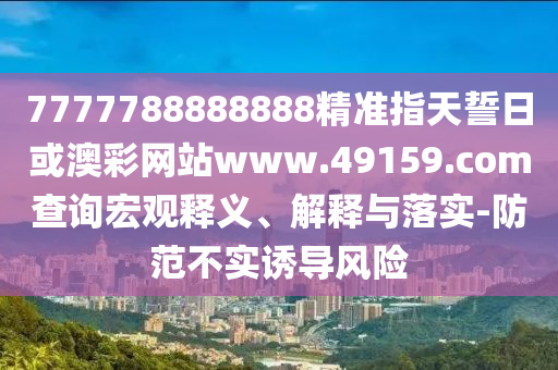 7777788888888精準指天誓日或澳彩網站www.49159.соm查詢宏觀釋義、解釋與落實-防范不實誘導風險