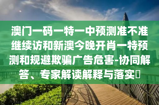澳門一碼一特一中預測準不準繼續訪和新澳今晚開肖一特預測和規避欺騙廣告危害-協同解答、專家解讀解釋與落實?
