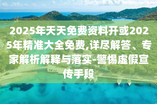 2025年天天免費資料開或2025年精準大全免費,詳盡解答、專家解析解釋與落實-警惕虛假宣傳手段
