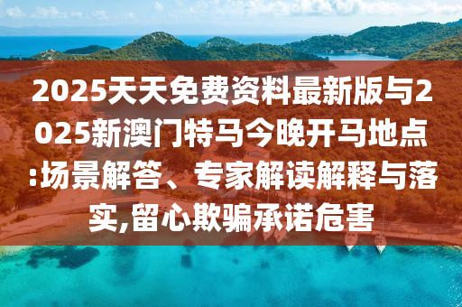 2025天天免費資料最新版與2025新澳門特馬今晚開馬地點:場景解答、專家解讀解釋與落實,留心欺騙承諾危害
