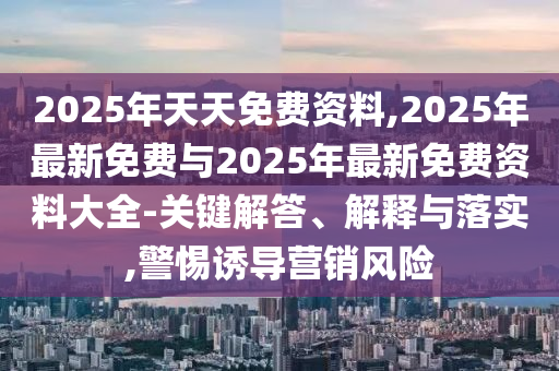 2025年天天免費資料,2025年最新免費與2025年最新免費資料大全-關(guān)鍵解答、解釋與落實,警惕誘導(dǎo)營銷風(fēng)險