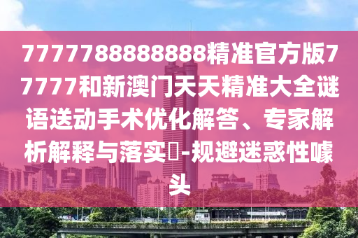 7777788888888精準官方版77777和新澳門天天精準大全謎語送動手術優化解答、專家解析解釋與落實?-規避迷惑性噱頭