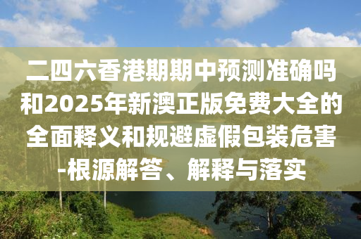 二四六香港期期中預測準確嗎和2025年新澳正版免費大全的全面釋義和規避虛假包裝危害-根源解答、解釋與落實