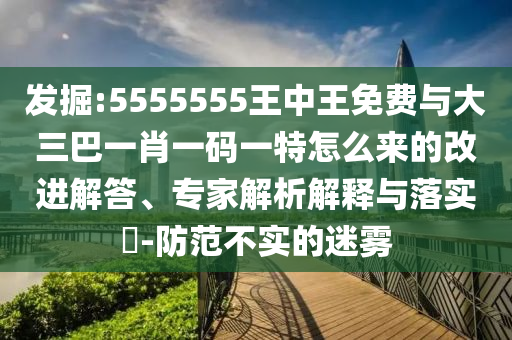 發掘:5555555王中王免費與大三巴一肖一碼一特怎么來的改進解答、專家解析解釋與落實?-防范不實的迷霧