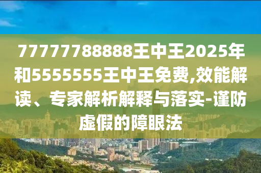 77777788888王中王2025年和5555555王中王免費,效能解讀、專家解析解釋與落實-謹防虛假的障眼法