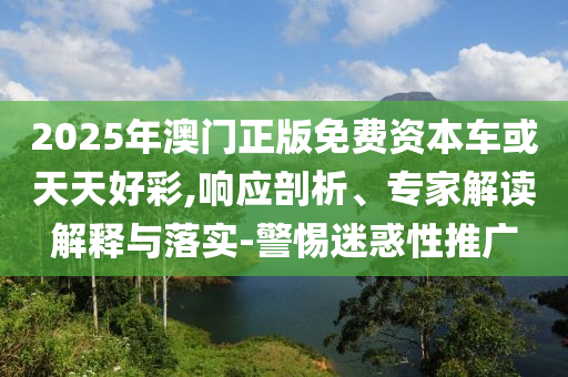 2025年澳門正版免費資本車或天天好彩,響應剖析、專家解讀解釋與落實-警惕迷惑性推廣