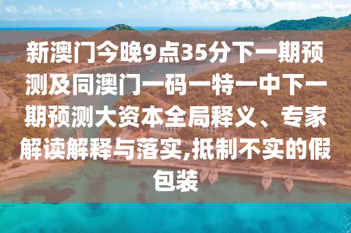 新澳門今晚9點35分下一期預測及同澳門一碼一特一中下一期預測大資本全局釋義、專家解讀解釋與落實,抵制不實的假包裝