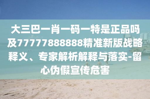 大三巴一肖一碼一特是正品嗎及77777888888精準新版戰(zhàn)略釋義、專家解析解釋與落實-留心偽假宣傳危害