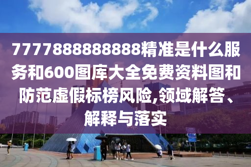 7777888888888精準是什么服務和600圖庫大全免費資料圖和防范虛假標榜風險,領域解答、解釋與落實