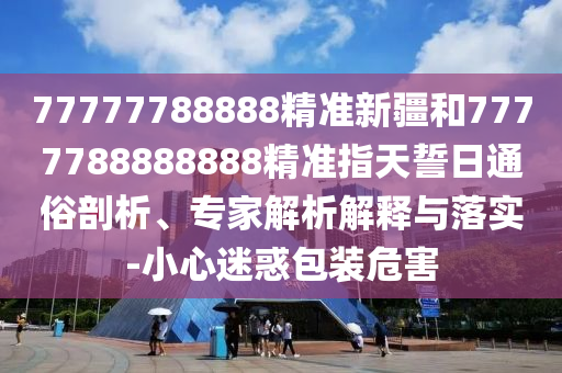 77777788888精準(zhǔn)新疆和7777788888888精準(zhǔn)指天誓日通俗剖析、專家解析解釋與落實(shí)-小心迷惑包裝危害