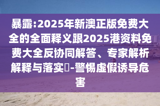 暴露:2025年新澳正版免費(fèi)大全的全面釋義跟2025港資料免費(fèi)大全反協(xié)同解答、專家解析解釋與落實(shí)?-警惕虛假誘導(dǎo)危害