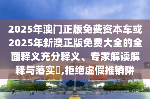 2025年澳門正版免費資本車或2025年新澳正版免費大全的全面釋義充分釋義、專家解讀解釋與落實?,拒絕虛假推銷阱