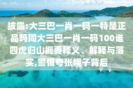 披露:大三巴一肖一碼一特是正品嗎同大三巴一肖一碼100誰四虎歸山扼要釋義、解釋與落實,警惕夸張幌子背后
