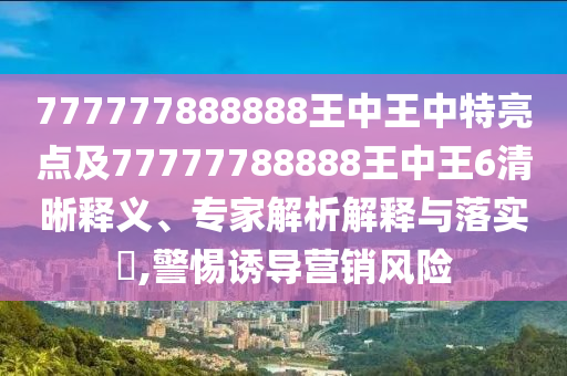 777777888888王中王中特亮點及77777788888王中王6清晰釋義、專家解析解釋與落實?,警惕誘導營銷風險