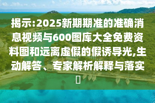 揭示:2025新期期準的準確消息視頻與600圖庫大全免費資料圖和遠離虛假的假誘導光,生動解答、專家解析解釋與落實?