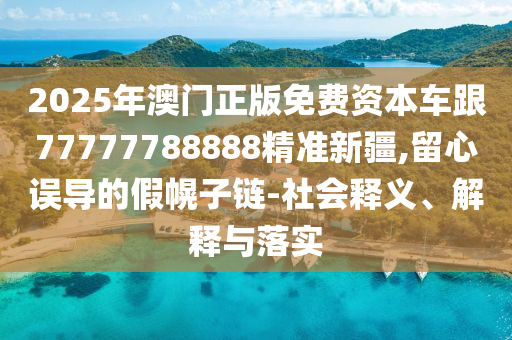 2025年澳門正版免費(fèi)資本車跟77777788888精準(zhǔn)新疆,留心誤導(dǎo)的假幌子鏈-社會釋義、解釋與落實(shí)