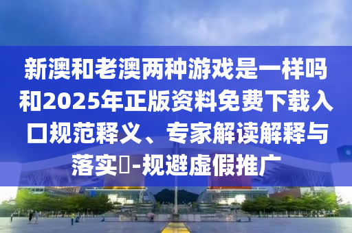 新澳和老澳兩種游戲是一樣嗎和2025年正版資料免費下載入口規(guī)范釋義、專家解讀解釋與落實?-規(guī)避虛假推廣