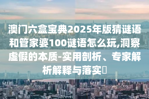 澳門六盒寶典2025年版猜謎語和管家婆100謎語怎么玩,洞察虛假的本質-實用剖析、專家解析解釋與落實?