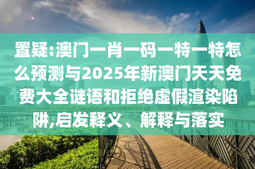 置疑:澳門一肖一碼一特一特怎么預測與2025年新澳門天天免費大全謎語和拒絕虛假渲染陷阱,啟發釋義、解釋與落實