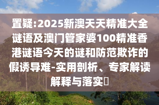 置疑:2025新澳天天精準(zhǔn)大全謎語及澳門管家婆100精準(zhǔn)香港謎語今天的謎和防范欺詐的假誘導(dǎo)難-實(shí)用剖析、專家解讀解釋與落實(shí)?