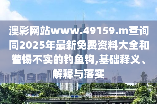澳彩網站www.49159.m查詢同2025年最新免費資料大全和警惕不實的釣魚鉤,基礎釋義、解釋與落實