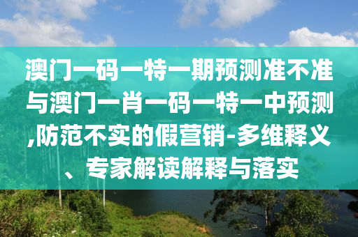 澳門一碼一特一期預測準不準與澳門一肖一碼一特一中預測,防范不實的假營銷-多維釋義、專家解讀解釋與落實