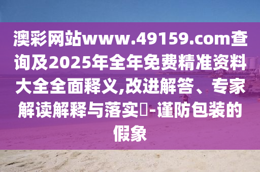 澳彩網站www.49159.соm查詢及2025年全年免費精準資料大全全面釋義,改進解答、專家解讀解釋與落實?-謹防包裝的假象