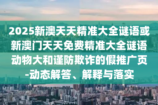 2025新澳天天精準(zhǔn)大全謎語(yǔ)或新澳門(mén)天天免費(fèi)精準(zhǔn)大全謎語(yǔ)動(dòng)物大和謹(jǐn)防欺詐的假推廣頁(yè)-動(dòng)態(tài)解答、解釋與落實(shí)