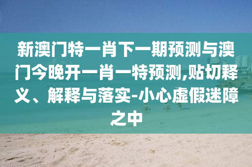 新澳門特一肖下一期預測與澳門今晚開一肖一特預測,貼切釋義、解釋與落實-小心虛假迷障之中