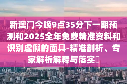 新澳門今晚9點(diǎn)35分下一期預(yù)測和2025全年免費(fèi)精準(zhǔn)資料和識(shí)別虛假的面具-精準(zhǔn)剖析、專家解析解釋與落實(shí)?