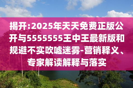 揭開:2025年天天免費正版公開與5555555王中王最新版和規避不實吹噓迷霧-營銷釋義、專家解讀解釋與落實