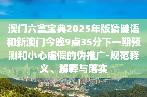澳門六盒寶典2025年版猜謎語和新澳門今晚9點35分下一期預測和小心虛假的偽推廣-規范釋義、解釋與落實