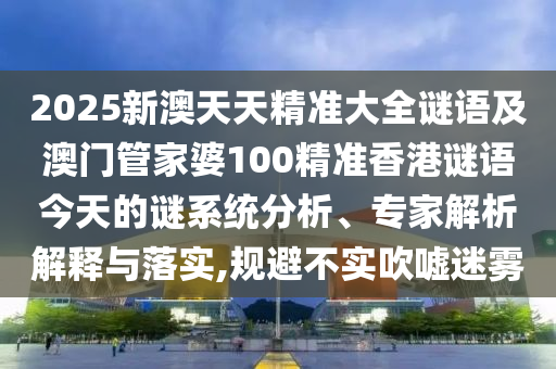 2025新澳天天精準大全謎語及澳門管家婆100精準香港謎語今天的謎系統分析、專家解析解釋與落實,規避不實吹噓迷霧
