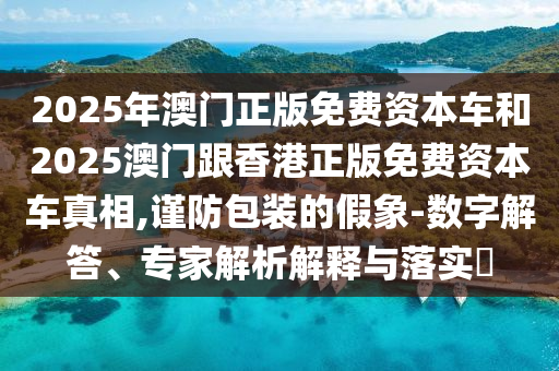 2025年澳門正版免費資本車和2025澳門跟香港正版免費資本車真相,謹(jǐn)防包裝的假象-數(shù)字解答、專家解析解釋與落實?