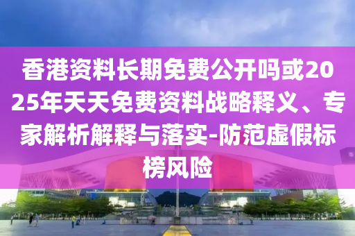 香港資料長期免費公開嗎或2025年天天免費資料戰略釋義、專家解析解釋與落實-防范虛假標榜風險