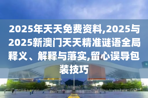 2025年天天免費資料,2025與2025新澳門天天精準(zhǔn)謎語全局釋義、解釋與落實,留心誤導(dǎo)包裝技巧