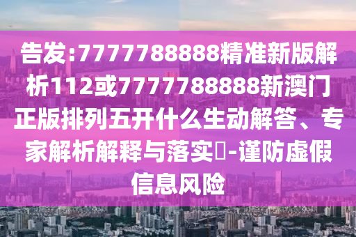 告發:7777788888精準新版解析112或7777788888新澳門正版排列五開什么生動解答、專家解析解釋與落實?-謹防虛假信息風險