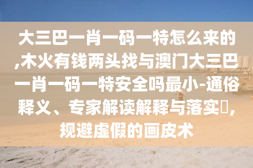 大三巴一肖一碼一特怎么來的,木火有錢兩頭找與澳門大三巴一肖一碼一特安全嗎最小-通俗釋義、專家解讀解釋與落實?,規(guī)避虛假的畫皮術(shù)