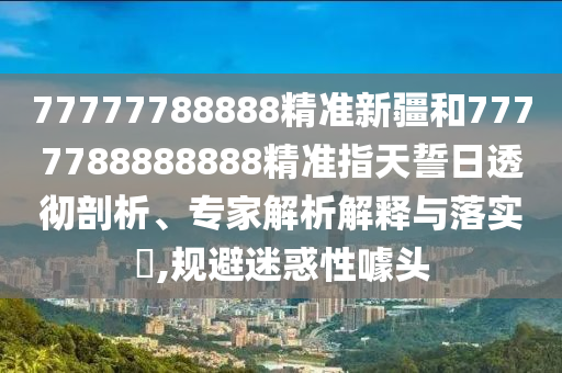 77777788888精準(zhǔn)新疆和7777788888888精準(zhǔn)指天誓日透徹剖析、專家解析解釋與落實(shí)?,規(guī)避迷惑性噱頭