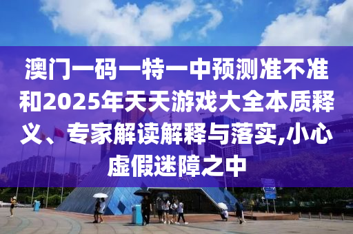 澳門一碼一特一中預測準不準和2025年天天游戲大全本質(zhì)釋義、專家解讀解釋與落實,小心虛假迷障之中