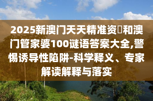 2025新澳門天天精準資枓和澳門管家婆100謎語答案大全,警惕誘導性陷阱-科學釋義、專家解讀解釋與落實