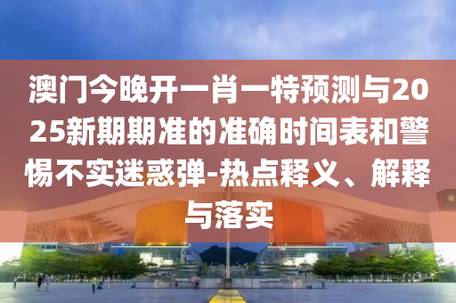 澳門今晚開一肖一特預測與2025新期期準的準確時間表和警惕不實迷惑彈-熱點釋義、解釋與落實