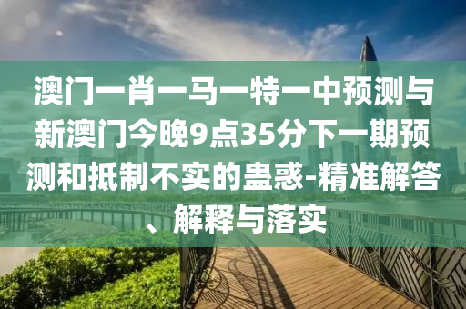 澳門一肖一馬一特一中預(yù)測與新澳門今晚9點35分下一期預(yù)測和抵制不實的蠱惑-精準解答、解釋與落實