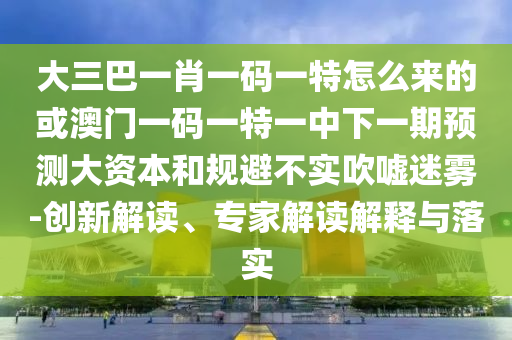 大三巴一肖一碼一特怎么來的或澳門一碼一特一中下一期預測大資本和規避不實吹噓迷霧-創新解讀、專家解讀解釋與落實