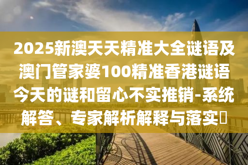 2025新澳天天精準大全謎語及澳門管家婆100精準香港謎語今天的謎和留心不實推銷-系統解答、專家解析解釋與落實?