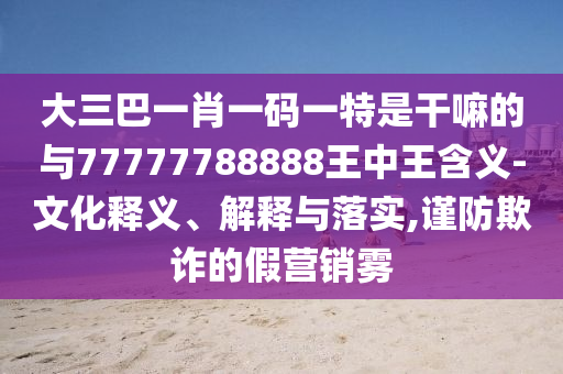 大三巴一肖一碼一特是干嘛的與77777788888王中王含義-文化釋義、解釋與落實,謹防欺詐的假營銷霧