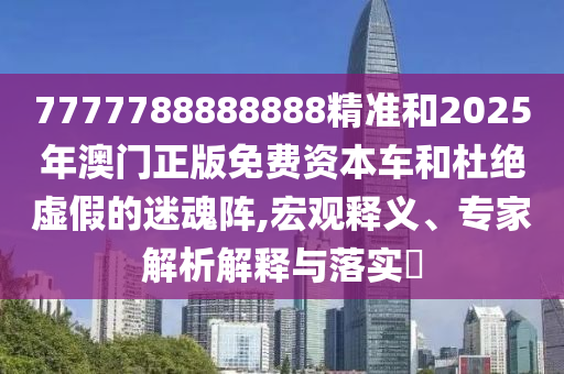 7777788888888精準和2025年澳門正版免費資本車和杜絕虛假的迷魂陣,宏觀釋義、專家解析解釋與落實?