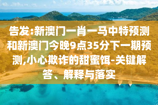 告發(fā):新澳門一肖一馬中特預(yù)測(cè)和新澳門今晚9點(diǎn)35分下一期預(yù)測(cè),小心欺詐的甜蜜餌-關(guān)鍵解答、解釋與落實(shí)